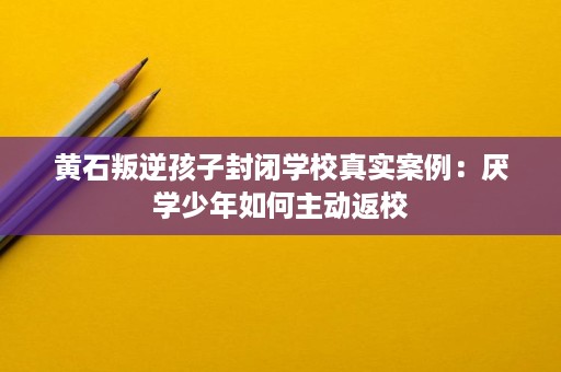 黄石叛逆孩子封闭学校真实案例:厌学少年如何主动返校 黄石叛逆孩子封闭学校真实案例:厌学少年如何主动返校