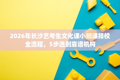 2026年长沙艺考生文化课小班课择校全流程,5步选到靠谱机构 2026年长沙艺考生文化课小班课择校全流程,5步选到靠谱机构