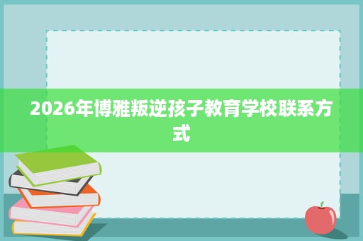 2026年博雅叛逆孩子教育学校联系方式