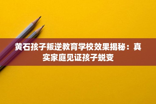 黄石孩子叛逆教育学校效果揭秘:真实家庭见证孩子蜕变 黄石孩子叛逆教育学校效果揭秘:真实家庭见证孩子蜕变