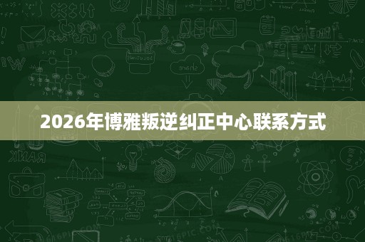 2026年博雅叛逆纠正中心联系方式