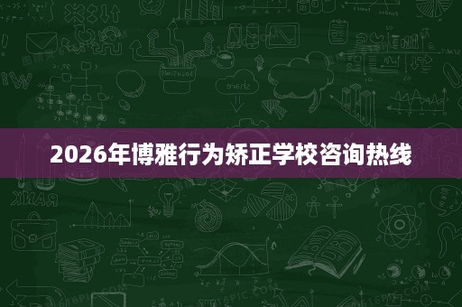 2026年博雅行为矫正学校咨询热线 2026年博雅行为矫正学校咨询热线