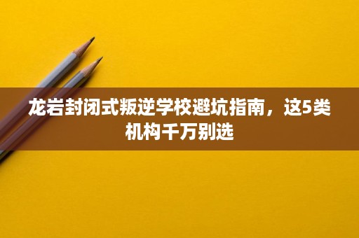 龙岩封闭式叛逆学校避坑指南,这5类机构千万别选 龙岩封闭式叛逆学校避坑指南,这5类机构千万别选