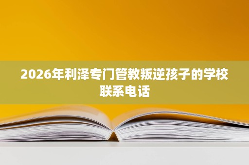 2026年利泽专门管教叛逆孩子的学校联系电话