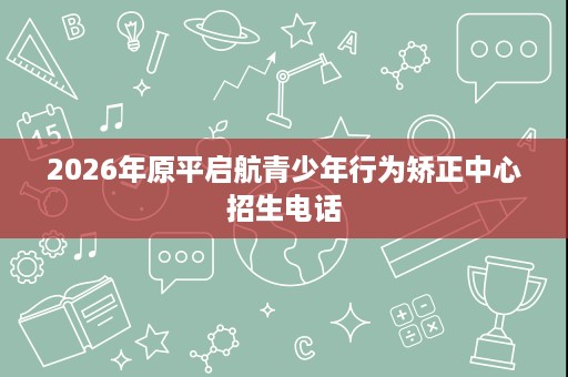 2026年原平启航青少年行为矫正中心招生电话 2026年原平启航青少年行为矫正中心招生电话