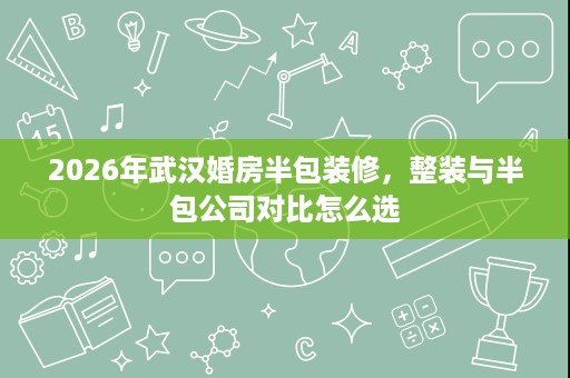 2026年武汉婚房半包装修,整装与半包公司对比怎么选 2026年武汉婚房半包装修,整装与半包公司对比怎么选