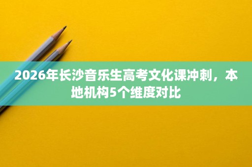 2026年长沙音乐生高考文化课冲刺,本地机构5个维度对比 2026年长沙音乐生高考文化课冲刺,本地机构5个维度对比