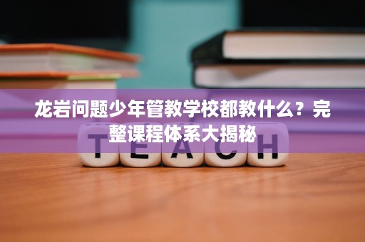 龙岩问题少年管教学校都教什么？完整课程体系大揭秘