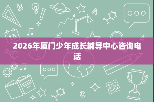 2026年厦门少年成长辅导中心咨询电话