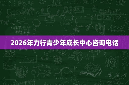 2026年力行青少年成长中心咨询电话 2026年力行青少年成长中心咨询电话