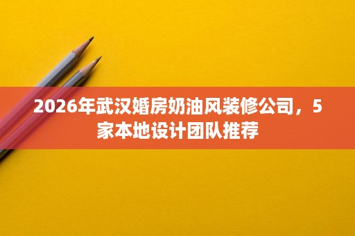 2026年武汉婚房奶油风装修公司，5家本地设计团队推荐