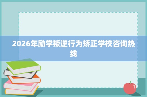 2026年励学叛逆行为矫正学校咨询热线 2026年励学叛逆行为矫正学校咨询热线