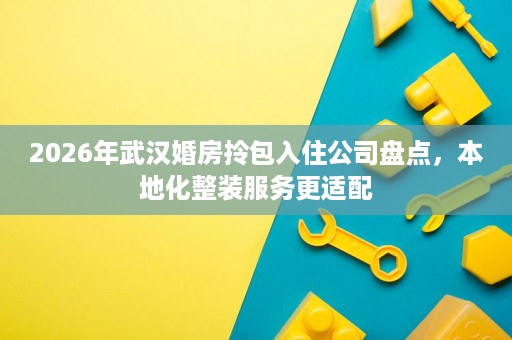 2026年武汉婚房拎包入住公司盘点,本地化整装服务更适配 2026年武汉婚房拎包入住公司盘点,本地化整装服务更适配
