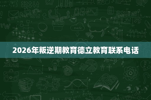 2026年叛逆期教育德立教育联系电话 2026年叛逆期教育德立教育联系电话