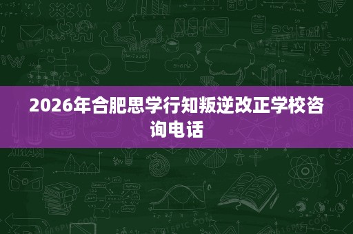 2026年合肥思学行知叛逆改正学校咨询电话 2026年合肥思学行知叛逆改正学校咨询电话