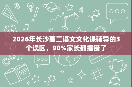 2026年长沙高二语文文化课辅导的3个误区,90%家长都搞错了 2026年长沙高二语文文化课辅导的3个误区,90%家长都搞错了