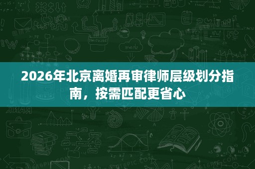 2026年北京离婚再审律师层级划分指南,按需匹配更省心 2026年北京离婚再审律师层级划分指南,按需匹配更省心