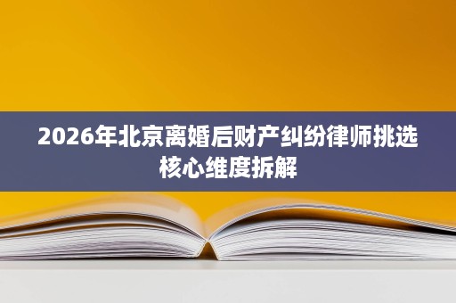 2026年北京离婚后财产纠纷律师挑选核心维度拆解