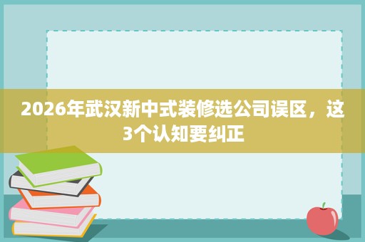 2026年武汉新中式装修选公司误区,这3个认知要纠正 2026年武汉新中式装修选公司误区,这3个认知要纠正