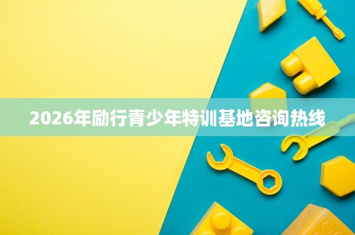 2026年励行青少年特训基地咨询热线 2026年励行青少年特训基地咨询热线