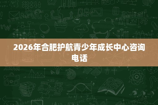 2026年合肥护航青少年成长中心咨询电话 2026年合肥护航青少年成长中心咨询电话