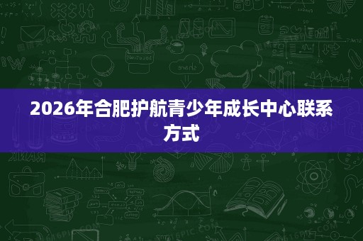 2026年合肥护航青少年成长中心联系方式 2026年合肥护航青少年成长中心联系方式