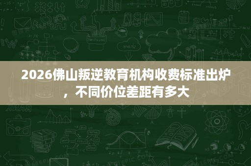 2026佛山叛逆教育机构收费标准出炉，不同价位差距有多大