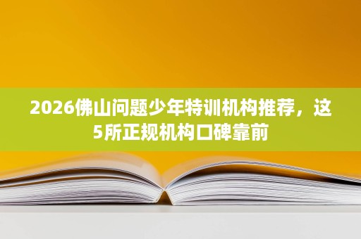 2026佛山问题少年特训机构推荐,这5所正规机构口碑靠前 2026佛山问题少年特训机构推荐,这5所正规机构口碑靠前