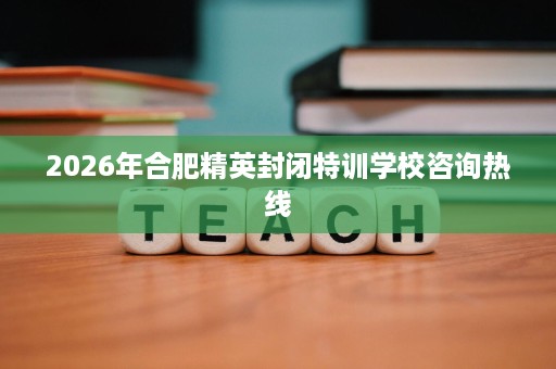 2026年合肥精英封闭特训学校咨询热线 2026年合肥精英封闭特训学校咨询热线