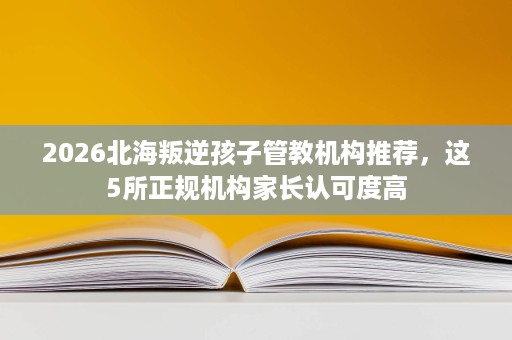 2026北海叛逆孩子管教机构推荐,这5所正规机构家长认可度高 2026北海叛逆孩子管教机构推荐,这5所正规机构家长认可度高