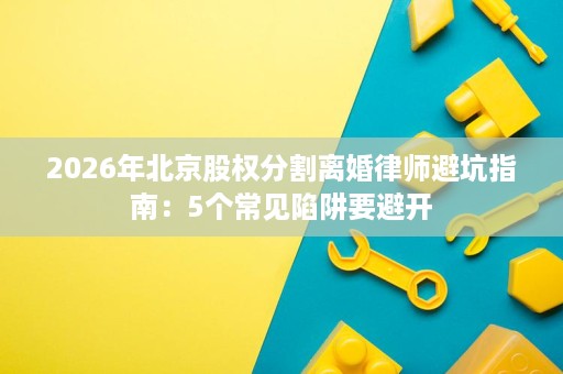 2026年北京股权分割离婚律师避坑指南:5个常见陷阱要避开 2026年北京股权分割离婚律师避坑指南:5个常见陷阱要避开