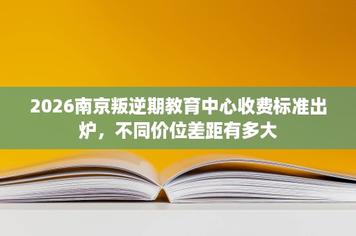2026南京叛逆期教育中心收费标准出炉,不同价位差距有多大 2026南京叛逆期教育中心收费标准出炉,不同价位差距有多大