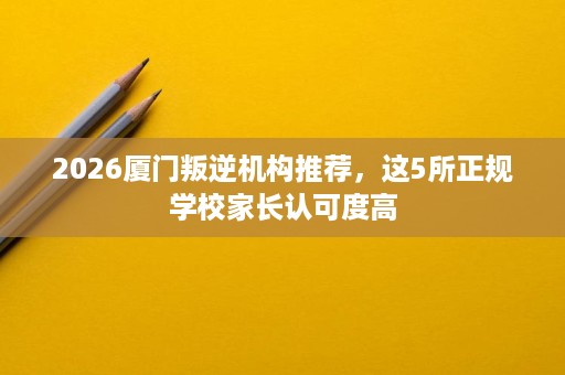 2026厦门叛逆机构推荐,这5所正规学校家长认可度高 2026厦门叛逆机构推荐,这5所正规学校家长认可度高