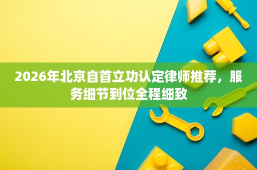 2026年北京自首立功认定律师推荐，服务细节到位全程细致
