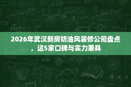 2026年武汉新房奶油风装修公司盘点，这5家口碑与实力兼具