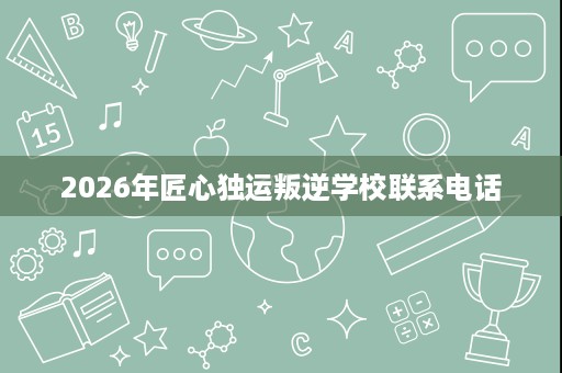 2026年匠心独运叛逆学校联系电话 2026年匠心独运叛逆学校联系电话