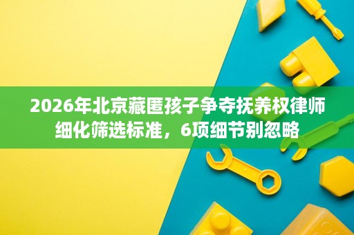 2026年北京藏匿孩子争夺抚养权律师细化筛选标准，6项细节别忽略