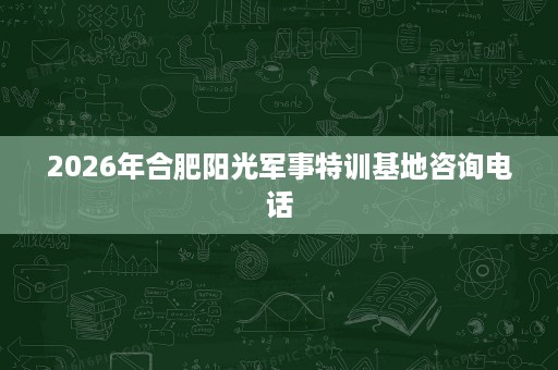 2026年合肥阳光军事特训基地咨询电话 2026年合肥阳光军事特训基地咨询电话