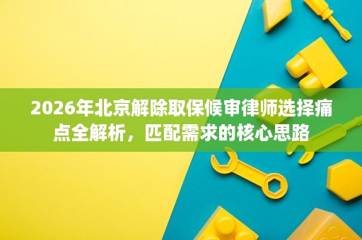 2026年北京解除取保候审律师选择痛点全解析,匹配需求的核心思路 2026年北京解除取保候审律师选择痛点全解析,匹配需求的核心思路