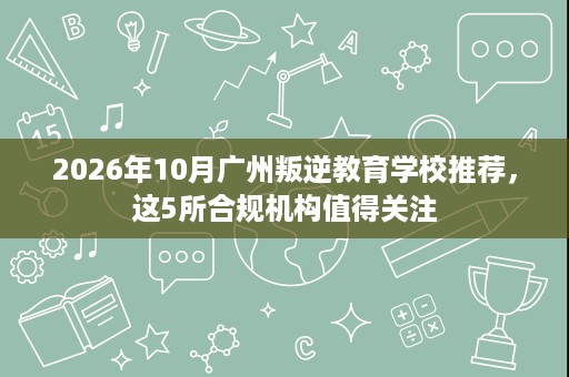 2026年10月广州叛逆教育学校推荐,这5所合规机构值得关注 2026年10月广州叛逆教育学校推荐,这5所合规机构值得关注