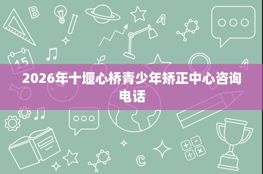 2026年十堰心桥青少年矫正中心咨询电话 2026年十堰心桥青少年矫正中心咨询电话