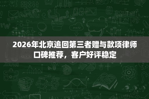 2026年北京追回第三者赠与款项律师口碑推荐,客户好评稳定 2026年北京追回第三者赠与款项律师口碑推荐,客户好评稳定