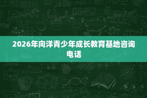 2026年向洋青少年成长教育基地咨询电话 2026年向洋青少年成长教育基地咨询电话