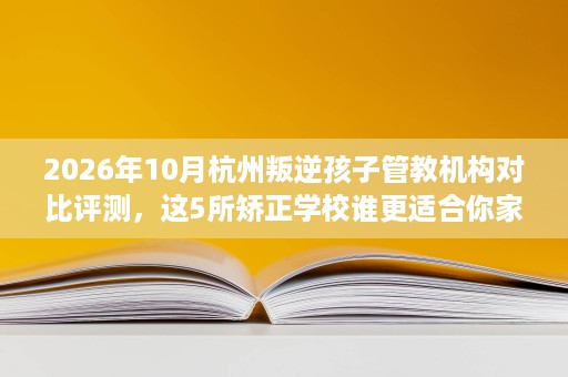 2026年10月杭州叛逆孩子管教机构对比评测，这5所矫正学校谁更适合你家孩子