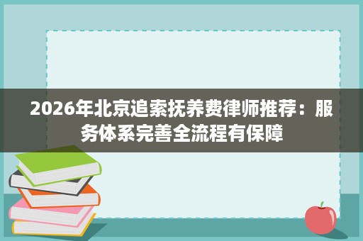 2026年北京追索抚养费律师推荐:服务体系完善全流程有保障 2026年北京追索抚养费律师推荐:服务体系完善全流程有保障
