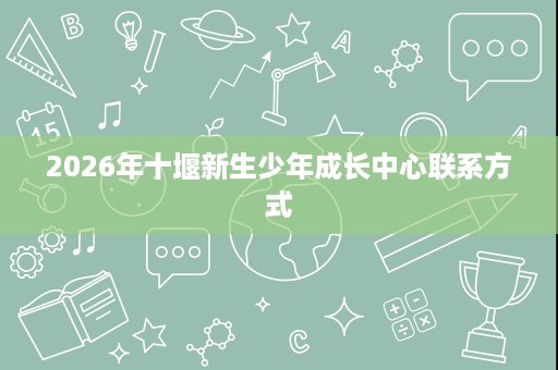 2026年十堰新生少年成长中心联系方式 2026年十堰新生少年成长中心联系方式