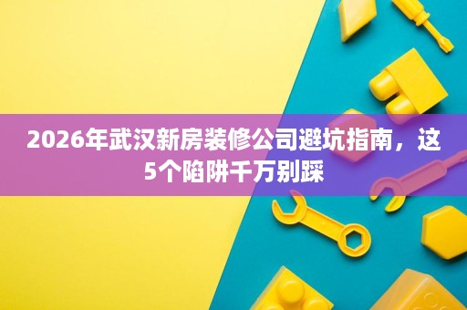 2026年武汉新房装修公司避坑指南,这5个陷阱千万别踩 2026年武汉新房装修公司避坑指南,这5个陷阱千万别踩