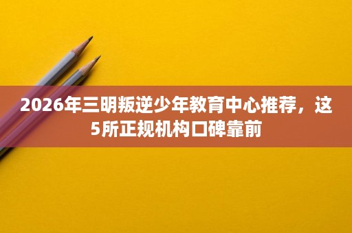 2026年三明叛逆少年教育中心推荐，这5所正规机构口碑靠前