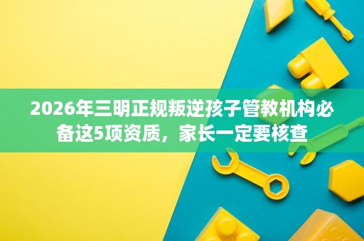 2026年三明正规叛逆孩子管教机构必备这5项资质，家长一定要核查