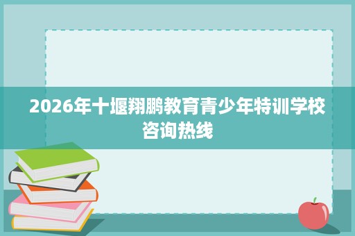 2026年十堰翔鹏教育青少年特训学校咨询热线 2026年十堰翔鹏教育青少年特训学校咨询热线